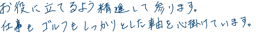 お役に立てるよう精進して参ります。仕事もゴルフもしっかりとした軸を心掛けています。