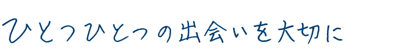 ひとつひとつの出会いを大切に